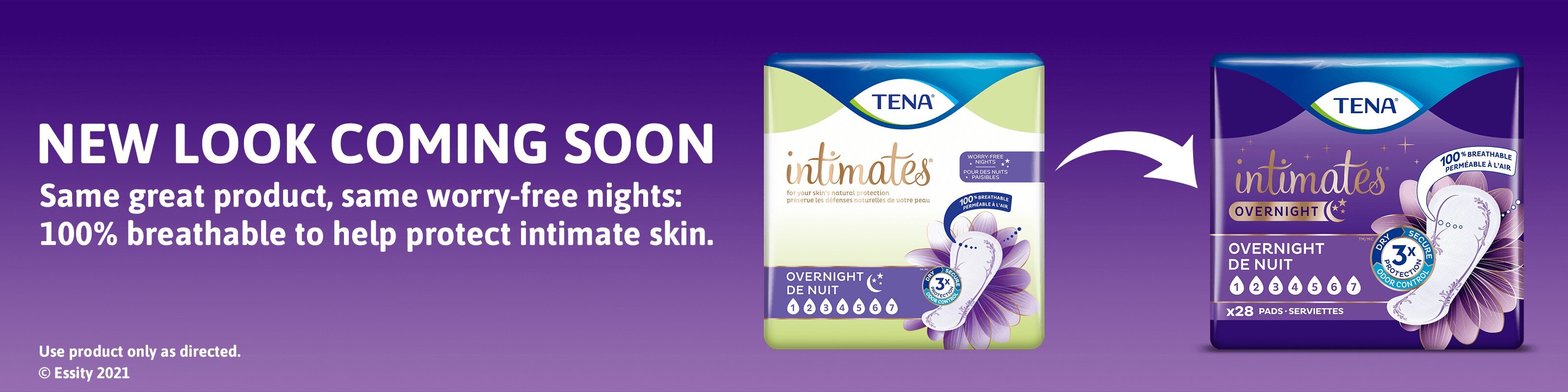 NEW LOOK COMING SOON Same great product, same worry-free nights: 100% breathable to help protect intimate skin. Use product only as directed. © Essity 2021