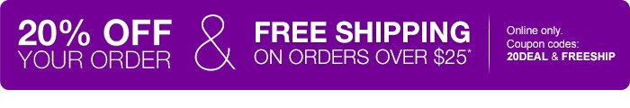 20% off your order and free shipping on orders over $25.* Online only. Coupon codes: 20DEAL and FREESHIP
